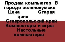 Продам компьютер. В городе зеленокумске › Цена ­ 6 000 › Старая цена ­ 8 000 - Ставропольский край Компьютеры и игры » Настольные компьютеры   